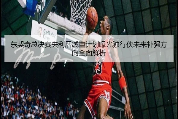 东契奇总决赛失利后减重计划曝光独行侠未来补强方向全面解析