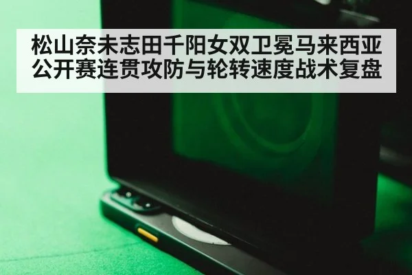 松山奈未志田千阳女双卫冕马来西亚公开赛连贯攻防与轮转速度战术复盘