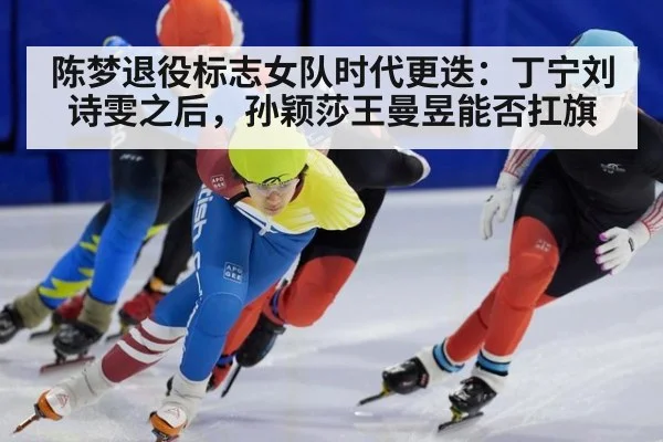 陈梦退役标志女队时代更迭:丁宁刘诗雯之后,孙颖莎王曼昱能否扛旗