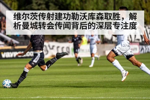 维尔茨传射建功勒沃库森取胜，解析曼城转会传闻背后的深层专注度