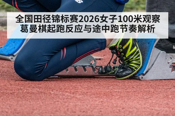 全国田径锦标赛2026女子100米观察 葛曼棋起跑反应与途中跑节奏解析
